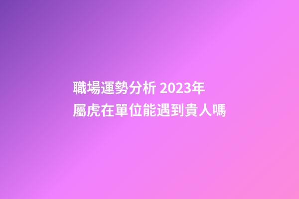 職場運勢分析 2023年屬虎在單位能遇到貴人嗎
